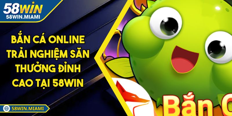Bắn Cá Online Trải Nghiệm Săn Thưởng Đỉnh Cao Tại 58win